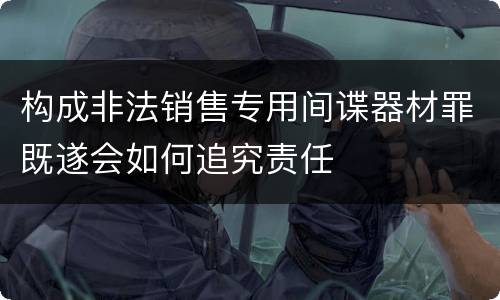 构成非法销售专用间谍器材罪既遂会如何追究责任