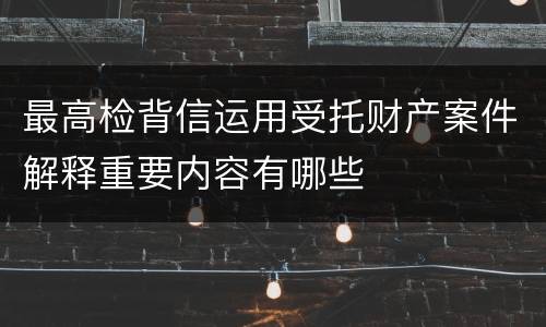 最高检背信运用受托财产案件解释重要内容有哪些
