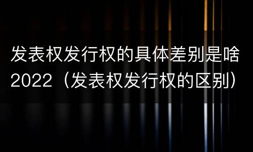 发表权发行权的具体差别是啥2022（发表权发行权的区别）