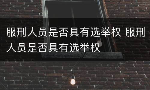 服刑人员是否具有选举权 服刑人员是否具有选举权