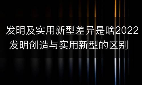 发明及实用新型差异是啥2022 发明创造与实用新型的区别