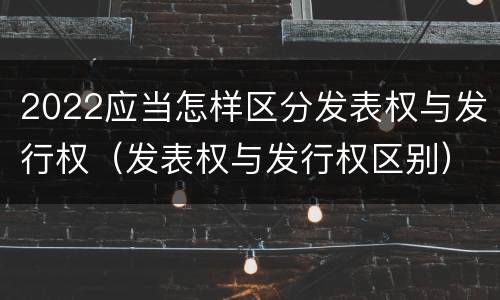 2022应当怎样区分发表权与发行权（发表权与发行权区别）