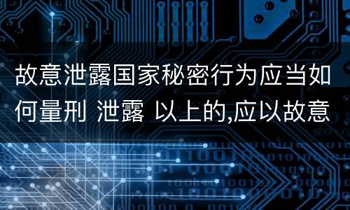故意泄露国家秘密行为应当如何量刑 泄露 以上的,应以故意泄露国家秘密罪