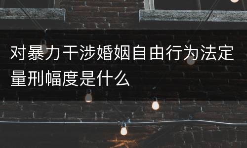 对暴力干涉婚姻自由行为法定量刑幅度是什么