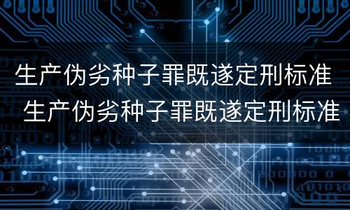 生产伪劣种子罪既遂定刑标准 生产伪劣种子罪既遂定刑标准最新