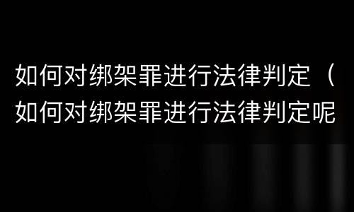 如何对绑架罪进行法律判定（如何对绑架罪进行法律判定呢）