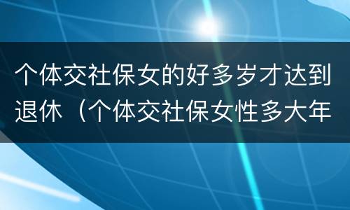 个体交社保女的好多岁才达到退休（个体交社保女性多大年龄退休）