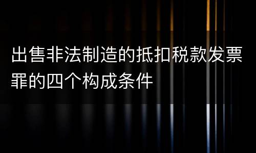 出售非法制造的抵扣税款发票罪的四个构成条件