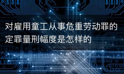 对雇用童工从事危重劳动罪的定罪量刑幅度是怎样的