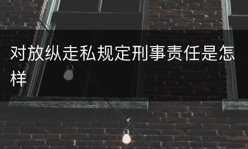 对放纵走私规定刑事责任是怎样