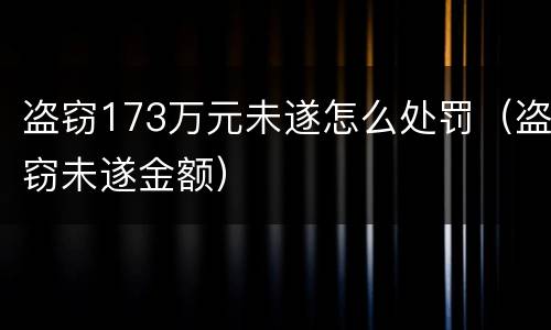 盗窃173万元未遂怎么处罚（盗窃未遂金额）
