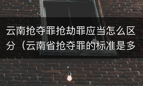 云南抢夺罪抢劫罪应当怎么区分（云南省抢夺罪的标准是多少?）