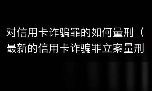 对信用卡诈骗罪的如何量刑（最新的信用卡诈骗罪立案量刑标准）