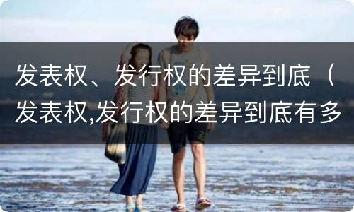 发表权、发行权的差异到底（发表权,发行权的差异到底有多大）