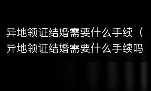 异地领证结婚需要什么手续（异地领证结婚需要什么手续吗）