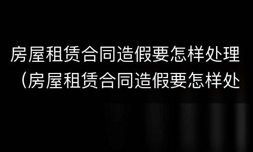 房屋租赁合同造假要怎样处理（房屋租赁合同造假要怎样处理呢）