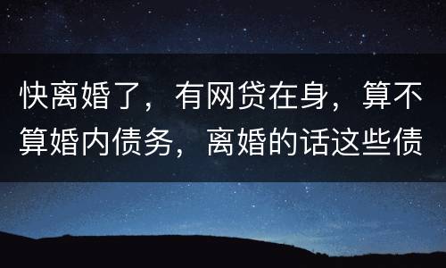 快离婚了，有网贷在身，算不算婚内债务，离婚的话这些债务夫妻共同承担吗