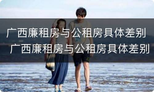 广西廉租房与公租房具体差别 广西廉租房与公租房具体差别是什么