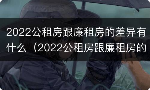 2022公租房跟廉租房的差异有什么（2022公租房跟廉租房的差异有什么不同）