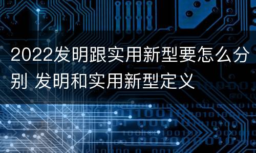 2022发明跟实用新型要怎么分别 发明和实用新型定义