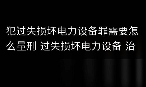 犯过失损坏电力设备罪需要怎么量刑 过失损坏电力设备 治安处罚