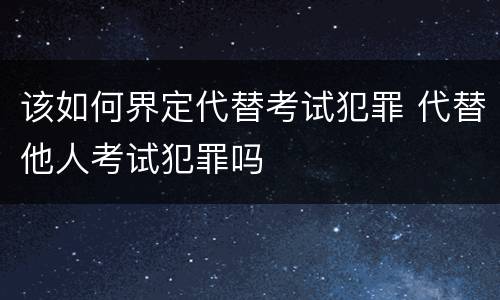 该如何界定代替考试犯罪 代替他人考试犯罪吗