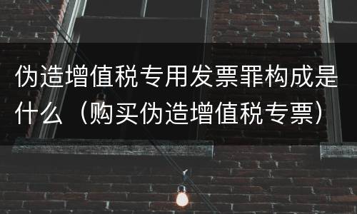 伪造增值税专用发票罪构成是什么（购买伪造增值税专票）