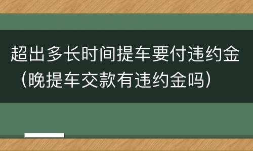超出多长时间提车要付违约金（晚提车交款有违约金吗）