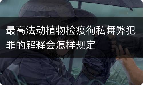 最高法动植物检疫徇私舞弊犯罪的解释会怎样规定