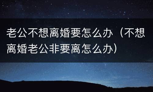 老公不想离婚要怎么办（不想离婚老公非要离怎么办）