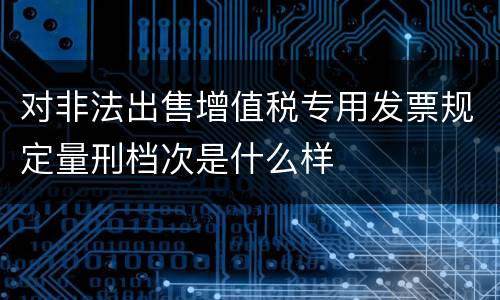 对非法出售增值税专用发票规定量刑档次是什么样