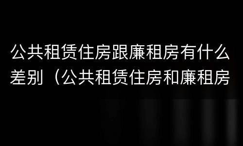 公共租赁住房跟廉租房有什么差别（公共租赁住房和廉租房的区别）