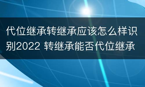 代位继承转继承应该怎么样识别2022 转继承能否代位继承