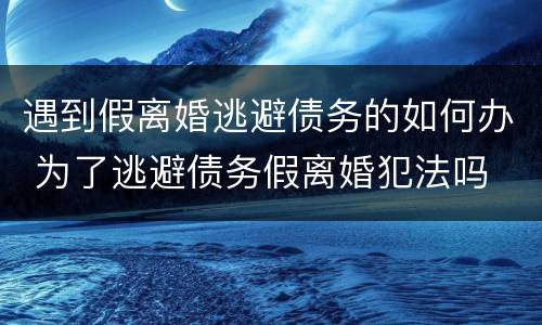 遇到假离婚逃避债务的如何办 为了逃避债务假离婚犯法吗