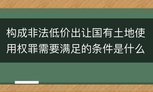 构成非法低价出让国有土地使用权罪需要满足的条件是什么