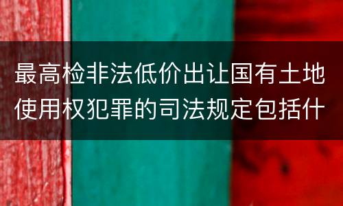 最高检非法低价出让国有土地使用权犯罪的司法规定包括什么重要内容