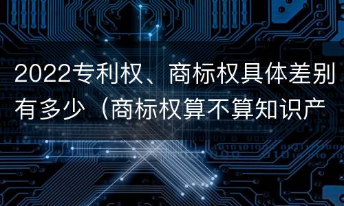 2022专利权、商标权具体差别有多少（商标权算不算知识产权）