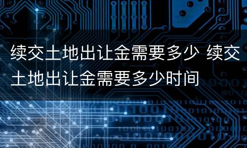 续交土地出让金需要多少 续交土地出让金需要多少时间