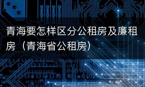 青海要怎样区分公租房及廉租房（青海省公租房）