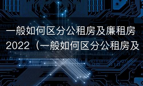 一般如何区分公租房及廉租房2022（一般如何区分公租房及廉租房2022年）