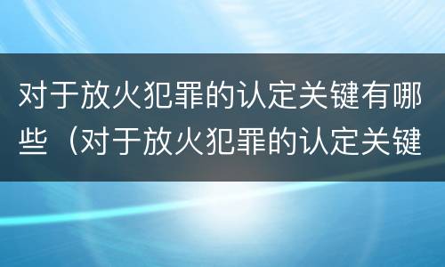 对于放火犯罪的认定关键有哪些（对于放火犯罪的认定关键有哪些内容）