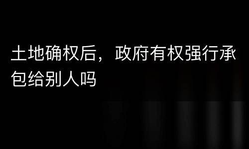 土地确权后，政府有权强行承包给别人吗