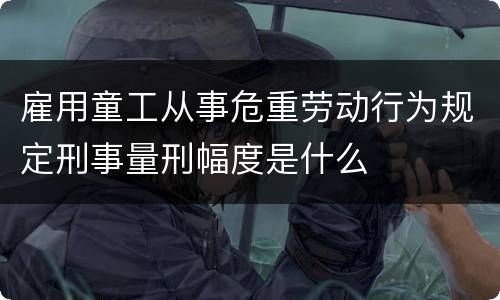 雇用童工从事危重劳动行为规定刑事量刑幅度是什么
