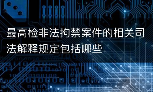 最高检非法拘禁案件的相关司法解释规定包括哪些