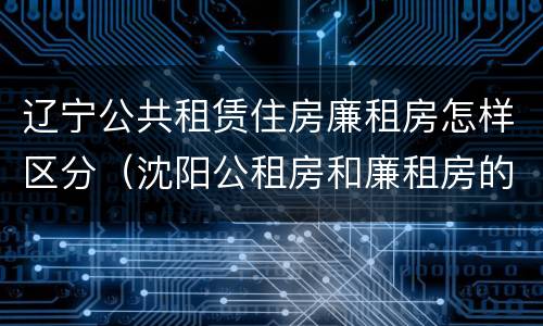 辽宁公共租赁住房廉租房怎样区分（沈阳公租房和廉租房的区别）