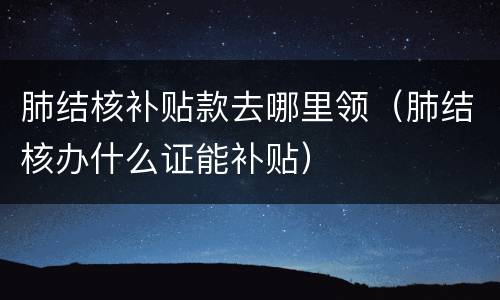 肺结核补贴款去哪里领（肺结核办什么证能补贴）