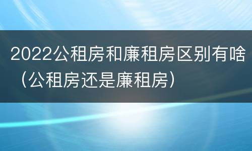 2022公租房和廉租房区别有啥（公租房还是廉租房）
