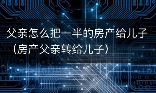 父亲怎么把一半的房产给儿子（房产父亲转给儿子）