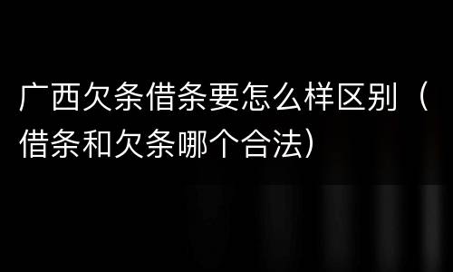 广西欠条借条要怎么样区别（借条和欠条哪个合法）