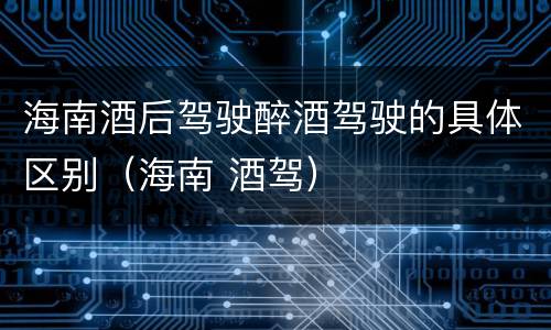 海南酒后驾驶醉酒驾驶的具体区别（海南 酒驾）